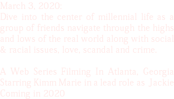 March 3, 2020: Dive into the center of millennial life as a group of friends navigate through the highs and lows of the real world along with social & racial issues, love, scandal and crime. A Web Series Filming In Atlanta, Georgia Starring Kimm Marie in a lead role as Jackie Coming in 2020