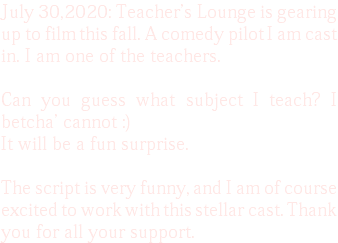 July 30,2020: Teacher's Lounge is gearing up to film this fall. A comedy pilot I am cast in. I am one of the teachers. Can you guess what subject I teach? I betcha' cannot :) It will be a fun surprise. The script is very funny, and I am of course excited to work with this stellar cast. Thank you for all your support. 