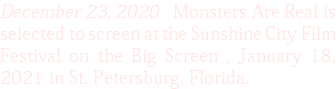 December 23, 2020 Monsters Are Real is selected to screen at the Sunshine City Film Festival on the Big Screen , January 18, 2021 in St. Petersburg, Florida.