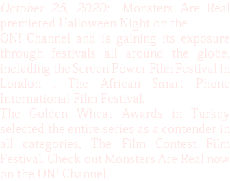 October 25, 2020: Monsters Are Real premiered Halloween Night on the ON! Channel and is gaining its exposure through festivals all around the globe, including the Screen Power Film Festival in London , The African Smart Phone International Film Festival, The Golden Wheat Awards in Turkey selected the entire series as a contender in all categories, The Film Contest Film Festival. Check out Monsters Are Real now on the ON! Channel.